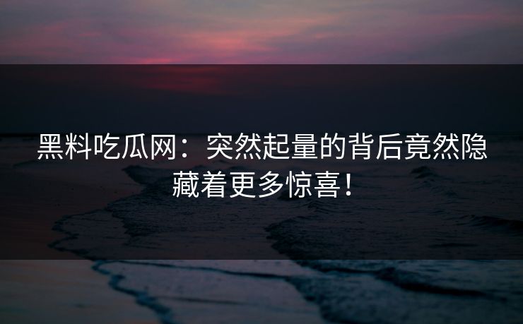黑料吃瓜网：突然起量的背后竟然隐藏着更多惊喜！