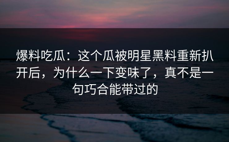 爆料吃瓜：这个瓜被明星黑料重新扒开后，为什么一下变味了，真不是一句巧合能带过的