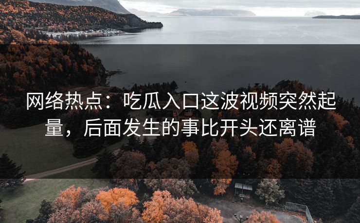 网络热点：吃瓜入口这波视频突然起量，后面发生的事比开头还离谱