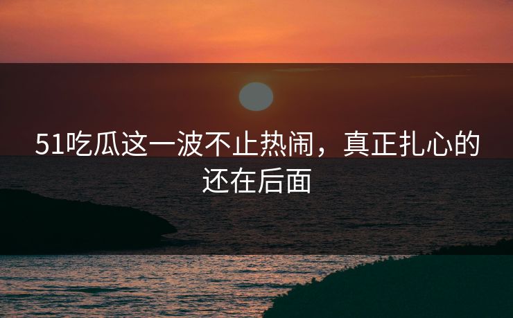 51吃瓜这一波不止热闹，真正扎心的还在后面