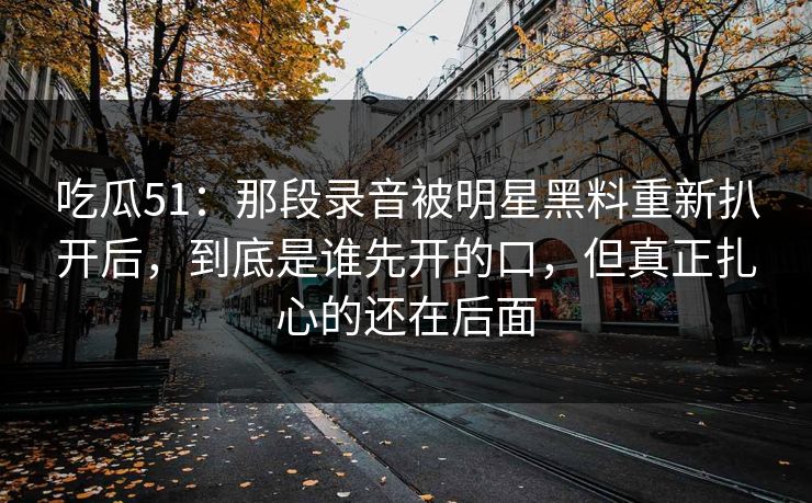 吃瓜51：那段录音被明星黑料重新扒开后，到底是谁先开的口，但真正扎心的还在后面