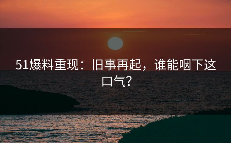 51爆料重现：旧事再起，谁能咽下这口气？