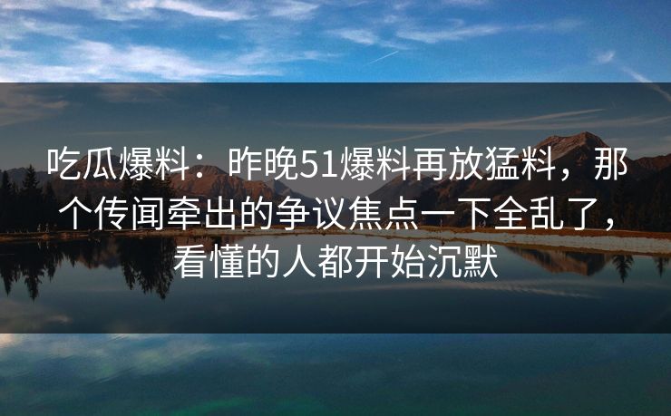 吃瓜爆料：昨晚51爆料再放猛料，那个传闻牵出的争议焦点一下全乱了，看懂的人都开始沉默