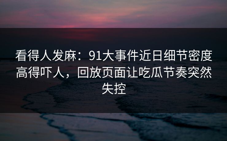 看得人发麻：91大事件近日细节密度高得吓人，回放页面让吃瓜节奏突然失控
