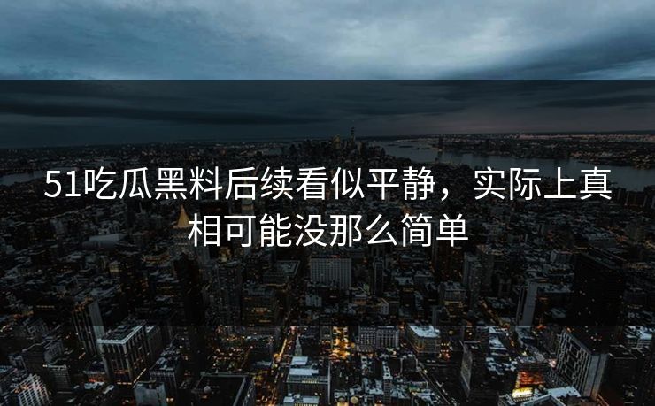 51吃瓜黑料后续看似平静，实际上真相可能没那么简单
