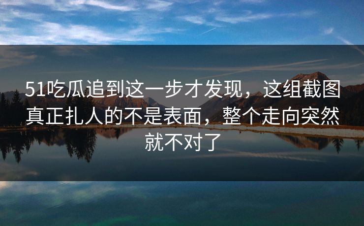 51吃瓜追到这一步才发现，这组截图真正扎人的不是表面，整个走向突然就不对了