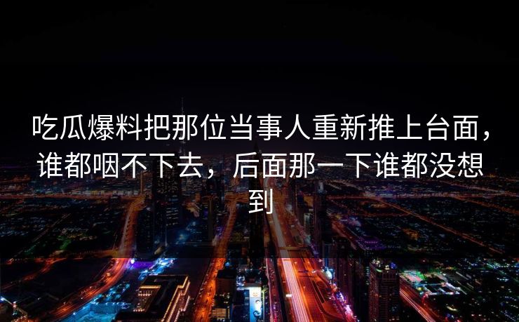 吃瓜爆料把那位当事人重新推上台面，谁都咽不下去，后面那一下谁都没想到