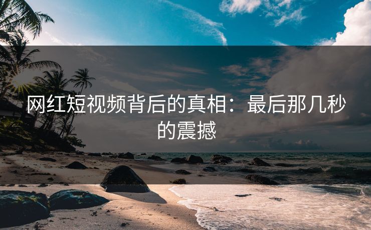 网红短视频背后的真相：最后那几秒的震撼