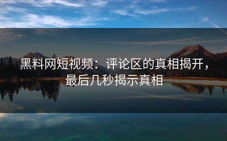 黑料网短视频：评论区的真相揭开，最后几秒揭示真相