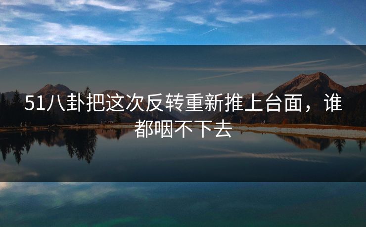 51八卦把这次反转重新推上台面，谁都咽不下去