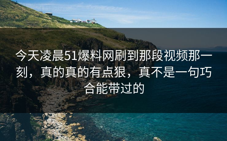 今天凌晨51爆料网刷到那段视频那一刻，真的真的有点狠，真不是一句巧合能带过的