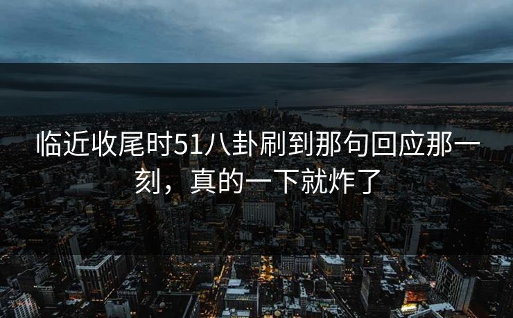 临近收尾时51八卦刷到那句回应那一刻，真的一下就炸了