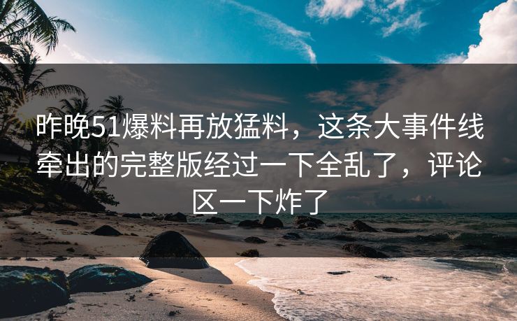昨晚51爆料再放猛料，这条大事件线牵出的完整版经过一下全乱了，评论区一下炸了