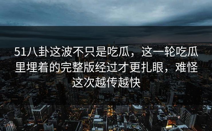 51八卦这波不只是吃瓜，这一轮吃瓜里埋着的完整版经过才更扎眼，难怪这次越传越快