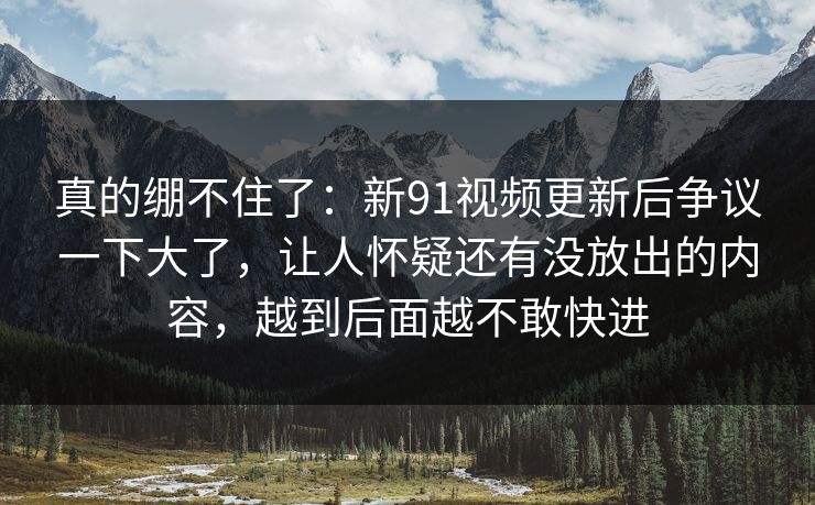 真的绷不住了：新91视频更新后争议一下大了，让人怀疑还有没放出的内容，越到后面越不敢快进