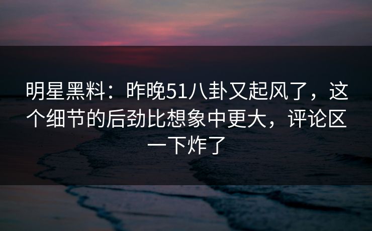 明星黑料：昨晚51八卦又起风了，这个细节的后劲比想象中更大，评论区一下炸了