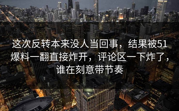 这次反转本来没人当回事，结果被51爆料一翻直接炸开，评论区一下炸了，谁在刻意带节奏