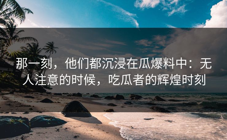 那一刻，他们都沉浸在瓜爆料中：无人注意的时候，吃瓜者的辉煌时刻