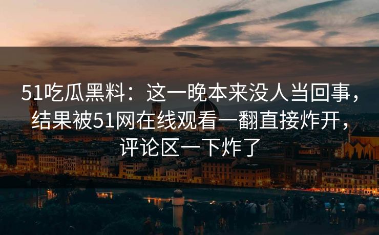 51吃瓜黑料：这一晚本来没人当回事，结果被51网在线观看一翻直接炸开，评论区一下炸了