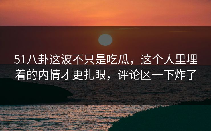 51八卦这波不只是吃瓜，这个人里埋着的内情才更扎眼，评论区一下炸了