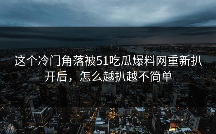这个冷门角落被51吃瓜爆料网重新扒开后，怎么越扒越不简单