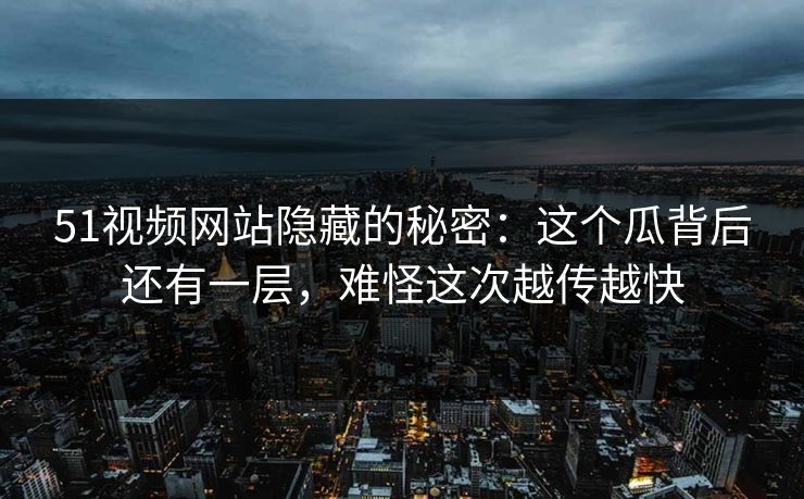 51视频网站隐藏的秘密：这个瓜背后还有一层，难怪这次越传越快