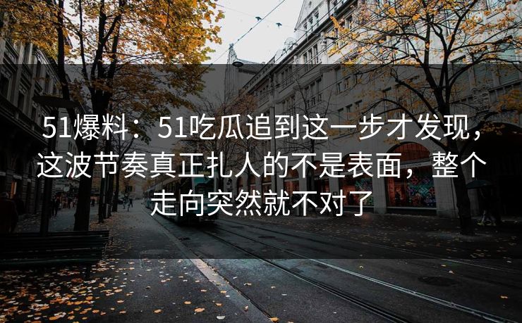 51爆料：51吃瓜追到这一步才发现，这波节奏真正扎人的不是表面，整个走向突然就不对了