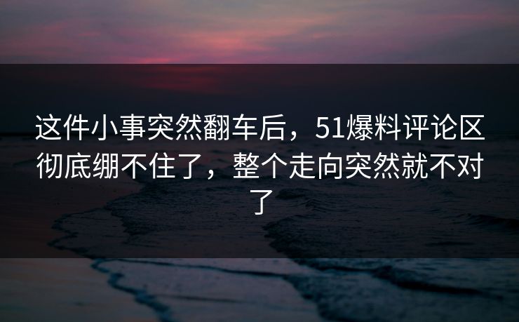 这件小事突然翻车后，51爆料评论区彻底绷不住了，整个走向突然就不对了