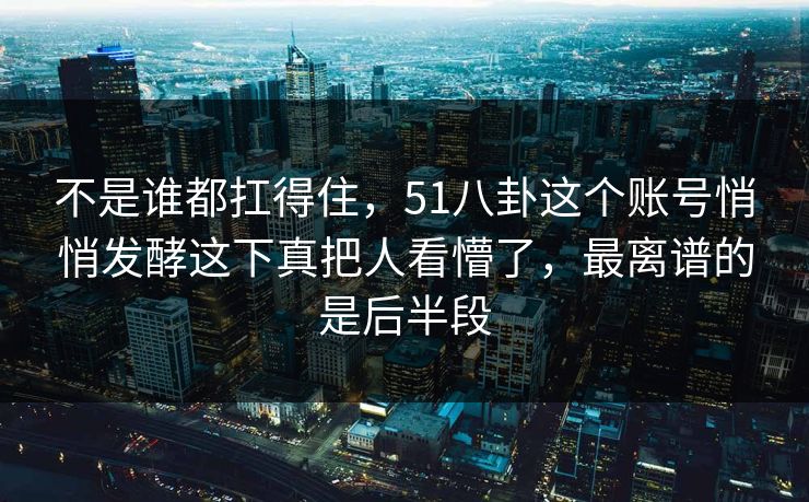 不是谁都扛得住，51八卦这个账号悄悄发酵这下真把人看懵了，最离谱的是后半段