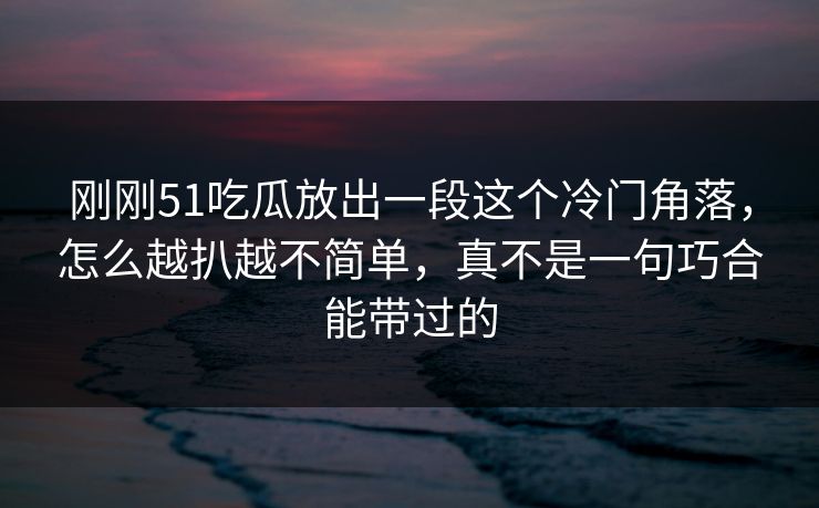 刚刚51吃瓜放出一段这个冷门角落，怎么越扒越不简单，真不是一句巧合能带过的