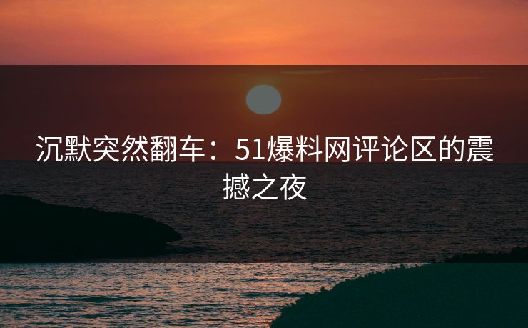 沉默突然翻车：51爆料网评论区的震撼之夜