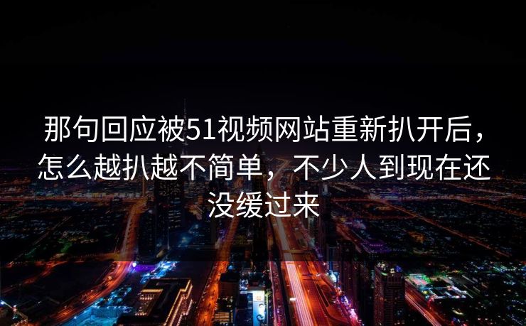 那句回应被51视频网站重新扒开后，怎么越扒越不简单，不少人到现在还没缓过来
