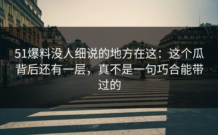 51爆料没人细说的地方在这：这个瓜背后还有一层，真不是一句巧合能带过的