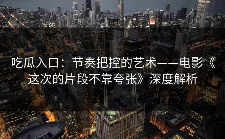 吃瓜入口：节奏把控的艺术——电影《这次的片段不靠夸张》深度解析