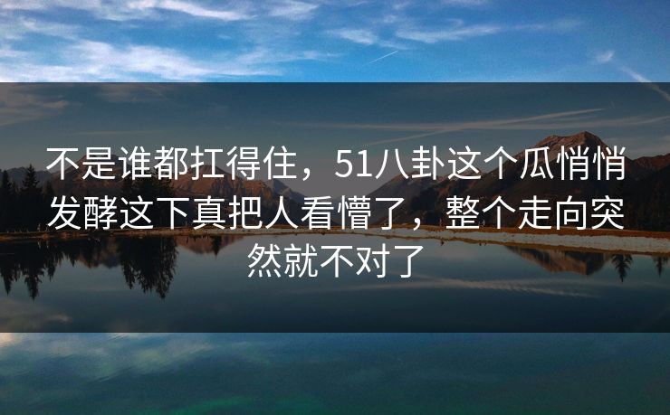 不是谁都扛得住，51八卦这个瓜悄悄发酵这下真把人看懵了，整个走向突然就不对了