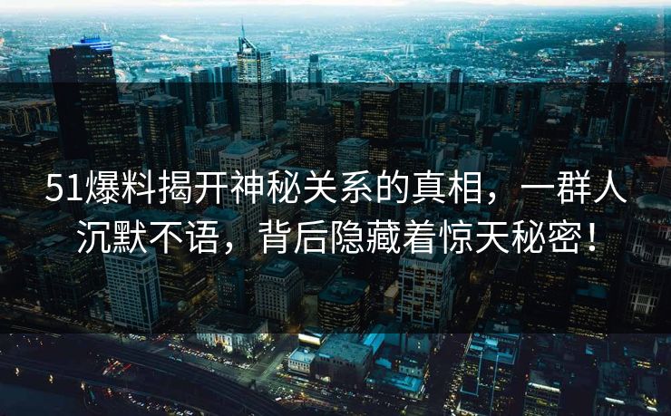 51爆料揭开神秘关系的真相，一群人沉默不语，背后隐藏着惊天秘密！