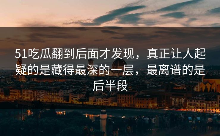 51吃瓜翻到后面才发现，真正让人起疑的是藏得最深的一层，最离谱的是后半段