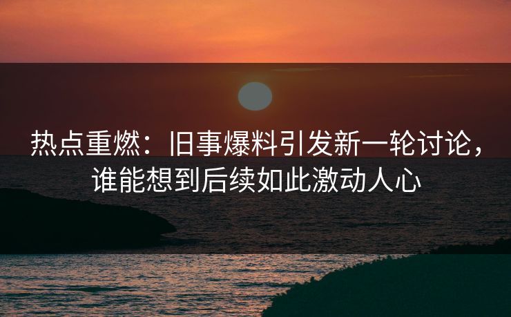 热点重燃：旧事爆料引发新一轮讨论，谁能想到后续如此激动人心