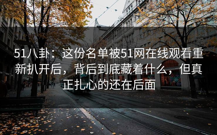 51八卦：这份名单被51网在线观看重新扒开后，背后到底藏着什么，但真正扎心的还在后面