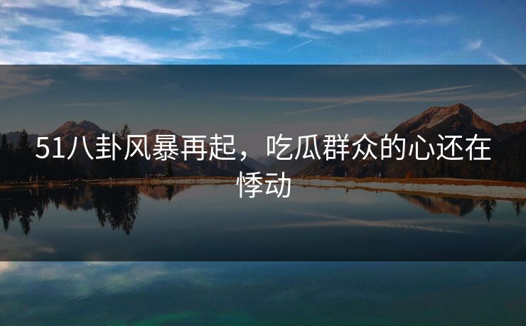 51八卦风暴再起，吃瓜群众的心还在悸动