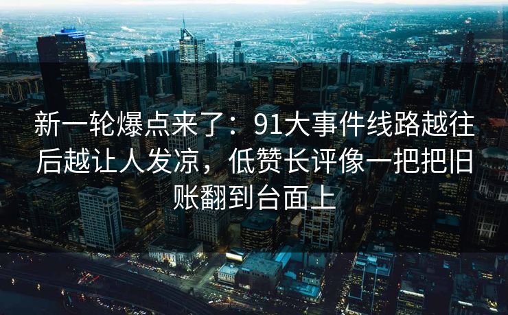 新一轮爆点来了：91大事件线路越往后越让人发凉，低赞长评像一把把旧账翻到台面上