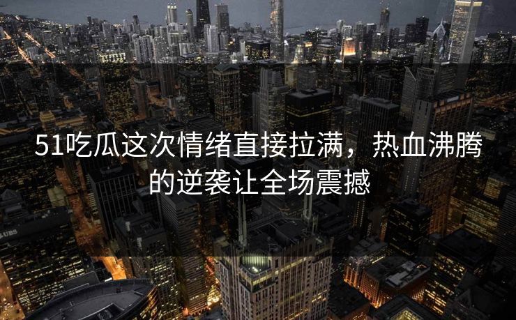 51吃瓜这次情绪直接拉满，热血沸腾的逆袭让全场震撼