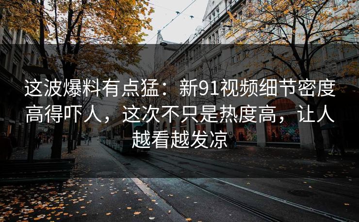 这波爆料有点猛：新91视频细节密度高得吓人，这次不只是热度高，让人越看越发凉