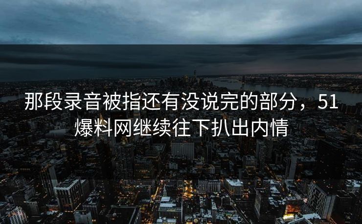 那段录音被指还有没说完的部分，51爆料网继续往下扒出内情
