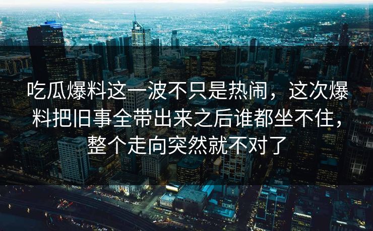 吃瓜爆料这一波不只是热闹，这次爆料把旧事全带出来之后谁都坐不住，整个走向突然就不对了