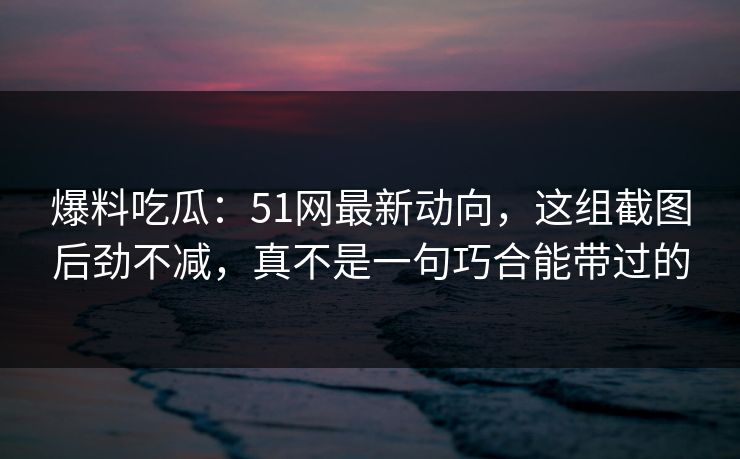 爆料吃瓜：51网最新动向，这组截图后劲不减，真不是一句巧合能带过的